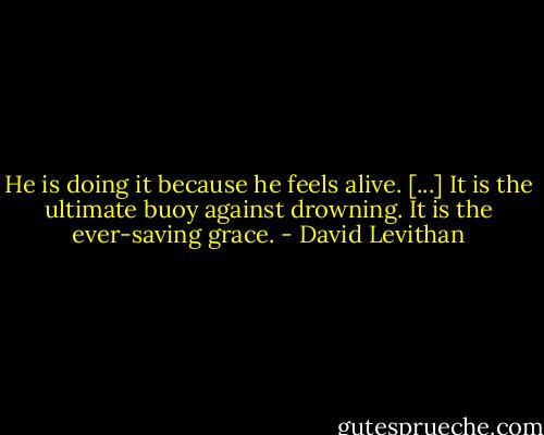 He is doing it because he feels alive. [...] It is the ultimate buoy against drowning. It is the ever-saving grace. - David Levithan