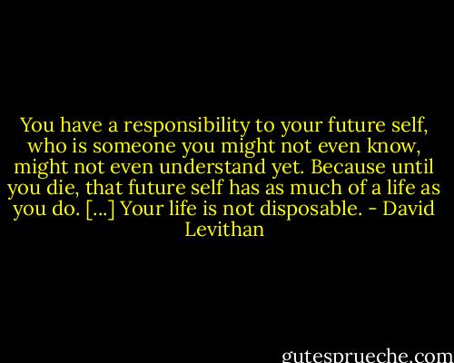 You have a responsibility to your future self, who is someone you might not even know, might not even understand yet. Because until you die, that future self has as much of a life as you do. [...] Your life is not disposable. - David Levithan
