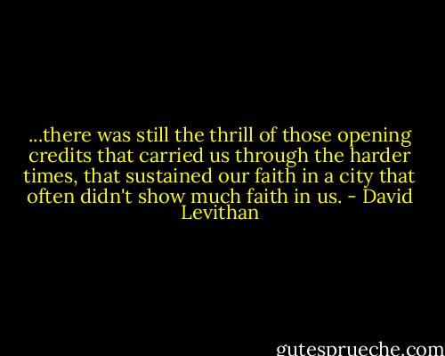 ...there was still the thrill of those opening credits that carried us through the harder times, that sustained our faith in a city that often didn't show much faith in us. - David Levithan