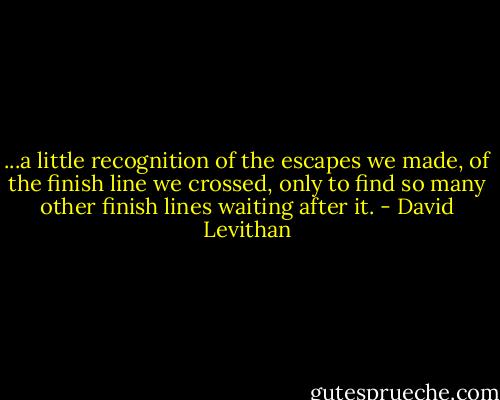 ...a little recognition of the escapes we made, of the finish line we crossed, only to find so many other finish lines waiting after it. - David Levithan
