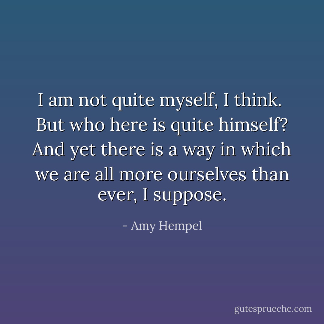 I am not quite myself, I think.<br /><br />But who here is quite himself? And yet there is a way in which we are all more ourselves than ever, I suppose. - Amy Hempel