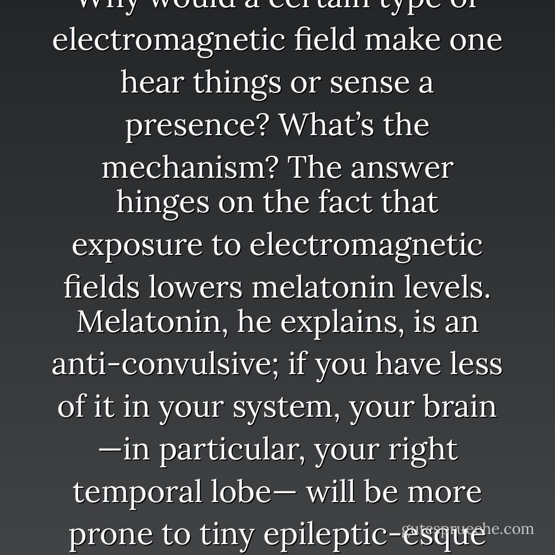 While he attends to his rats, Persinger gives me the lowdown on the haunt theory. Why would a certain type of electromagnetic field make one hear things or sense a presence? What’s the mechanism? The answer hinges on the fact that exposure to electromagnetic fields lowers melatonin levels. Melatonin, he explains, is an anti-convulsive; if you have less of it in your system, your brain —in particular, your right temporal lobe— will be more prone to tiny epileptic-esque microseizures and the subtle hallucinations these seizures can cause. - Mary Roach