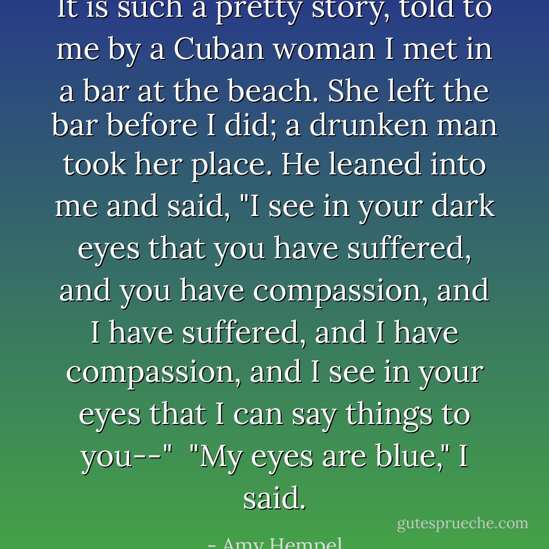 It is such a pretty story, told to me by a Cuban woman I met in a bar at the beach. She left the bar before I did; a drunken man took her place. He leaned into me and said, "I see in your dark eyes that you have suffered, and you have compassion, and I have suffered, and I have compassion, and I see in your eyes that I can say things to you--"<br /><br />"My eyes are blue," I said. - Amy Hempel