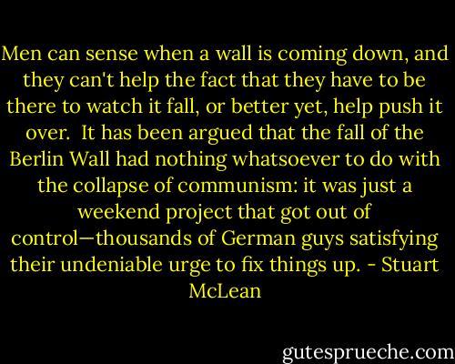 Men can sense when a wall is coming down, and they can't help the fact that they have to be there to watch it fall, or better yet, help push it over.<br /><br />It has been argued that the fall of the Berlin Wall had nothing whatsoever to do with the collapse of communism: it was just a weekend project that got out of control—thousands of German guys satisfying their undeniable urge to fix things up. - Stuart McLean
