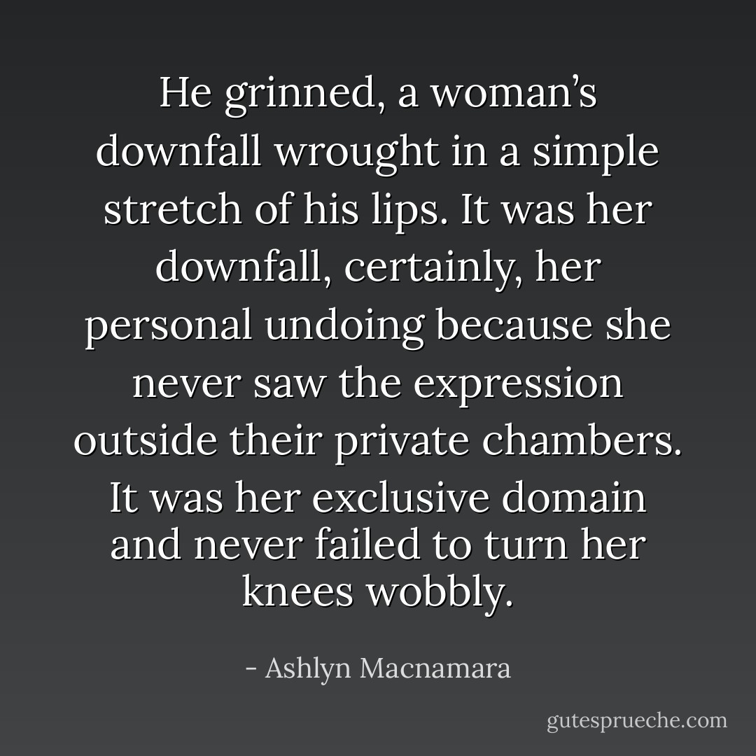 He grinned, a woman’s downfall wrought in a simple stretch of his lips. It was her downfall, certainly, her personal undoing because she never saw the expression outside their private chambers. It was her exclusive domain and never failed to turn her knees wobbly. - Ashlyn Macnamara