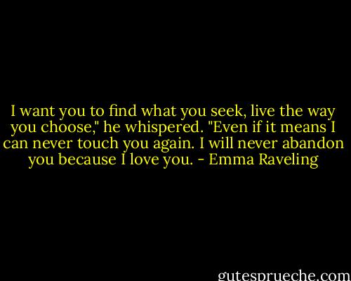I want you to find what you seek, live the way you choose," he whispered. "Even if it means I can never touch you again. I will never abandon you because I love you. - Emma Raveling