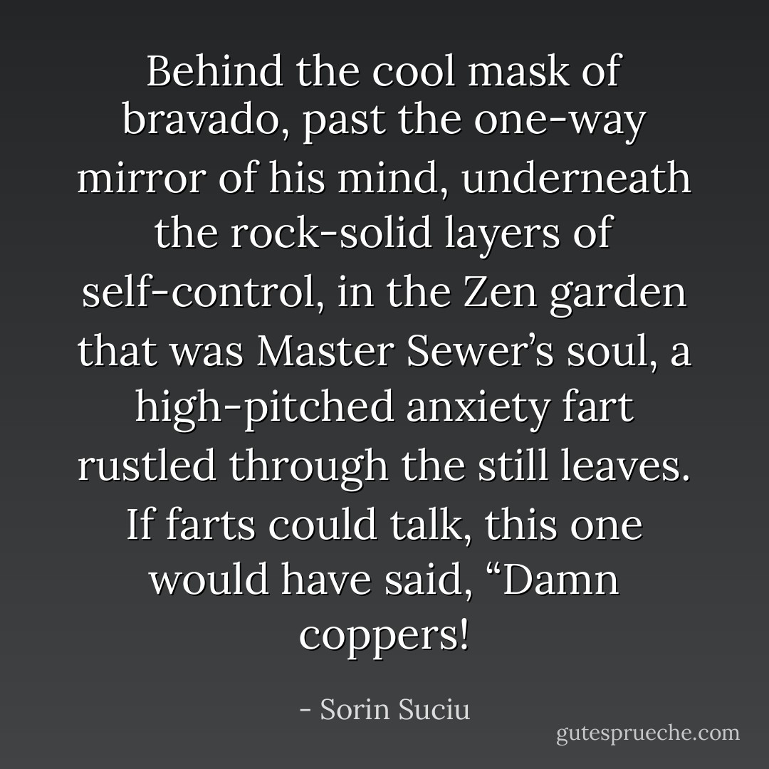 Behind the cool mask of bravado, past the one-way mirror of his mind, underneath the rock-solid layers of self-control, in the Zen garden that was Master Sewer’s soul, a high-pitched anxiety fart rustled through the still leaves. If farts could talk, this one would have said, “Damn coppers! - Sorin Suciu