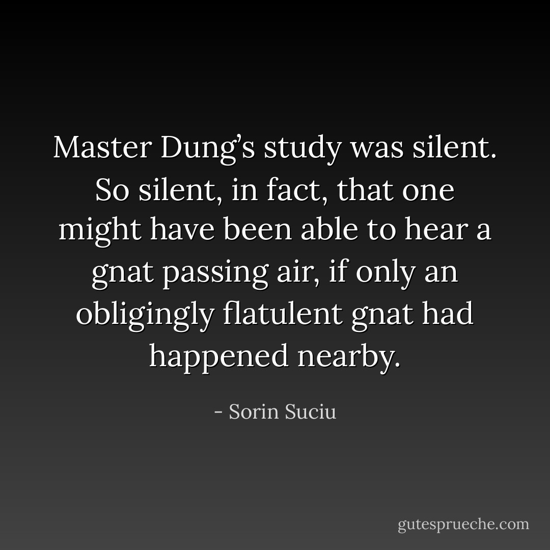 Master Dung’s study was silent. So silent, in fact, that one might have been able to hear a gnat passing air, if only an obligingly flatulent gnat had happened nearby. - Sorin Suciu