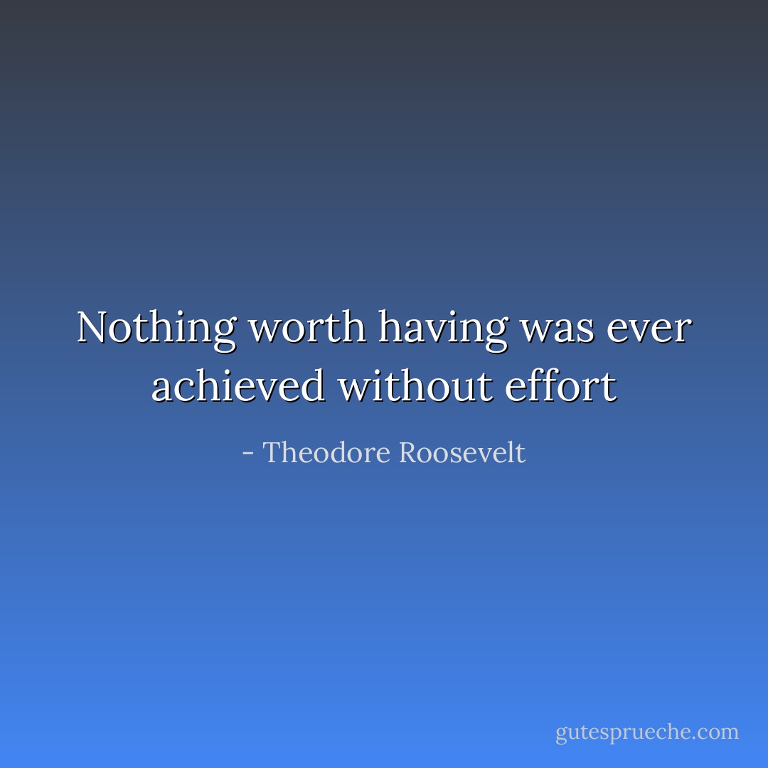 Nothing worth having was ever achieved without effort - Theodore Roosevelt