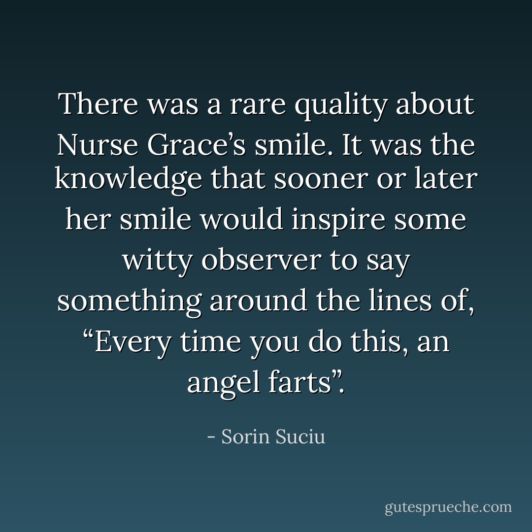 There was a rare quality about Nurse Grace’s smile. It was the knowledge that sooner or later her smile would inspire some witty observer to say something around the lines of, “Every time you do this, an angel farts”. - Sorin Suciu