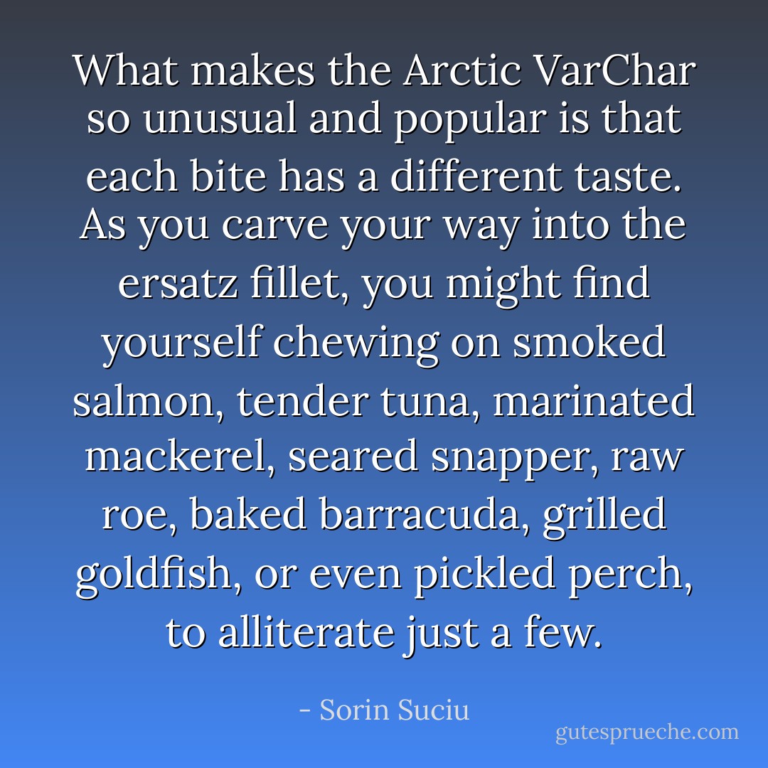 What makes the Arctic VarChar so unusual and popular is that each bite has a different taste. As you carve your way into the ersatz fillet, you might find yourself chewing on smoked salmon, tender tuna, marinated mackerel, seared snapper, raw roe, baked barracuda, grilled goldfish, or even pickled perch, to alliterate just a few. - Sorin Suciu