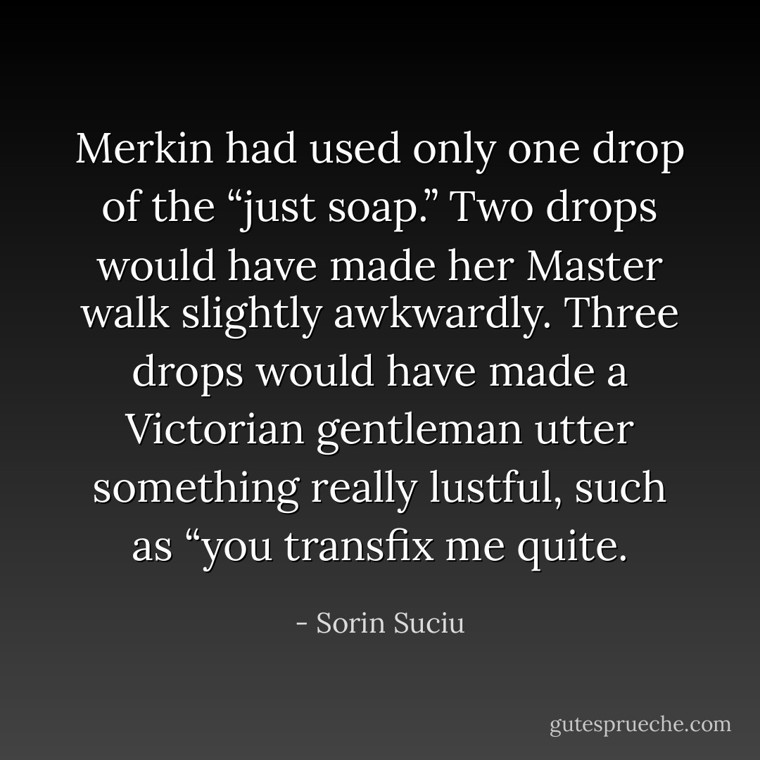 Merkin had used only one drop of the “just soap.” Two drops would have made her Master walk slightly awkwardly. Three drops would have made a Victorian gentleman utter something really lustful, such as “you transfix me quite. - Sorin Suciu