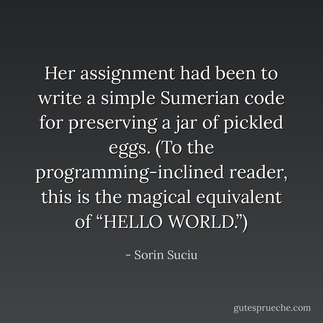 Her assignment had been to write a simple Sumerian code for preserving a jar of pickled eggs. (To the programming-inclined reader, this is the magical equivalent of “HELLO WORLD.”) - Sorin Suciu