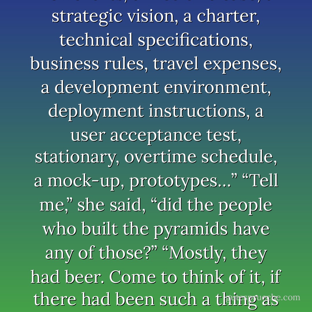 Let’s see, you will need a project plan, resource allocation, a timeline, test cycles, a budget, a contingency budget, lots of diagrams, flowcharts, a media release, a strategic vision, a charter, technical specifications, business rules, travel expenses, a development environment, deployment instructions, a user acceptance test, stationary, overtime schedule, a mock-up, prototypes…”<br />“Tell me,” she said, “did the people who built the pyramids have any of those?”<br />“Mostly, they had beer. Come to think of it, if there had been such a thing as a Business Analyst in ancient Egypt, then the hieroglyph for it would have been very graphical, if you know what I mean. - Sorin Suciu