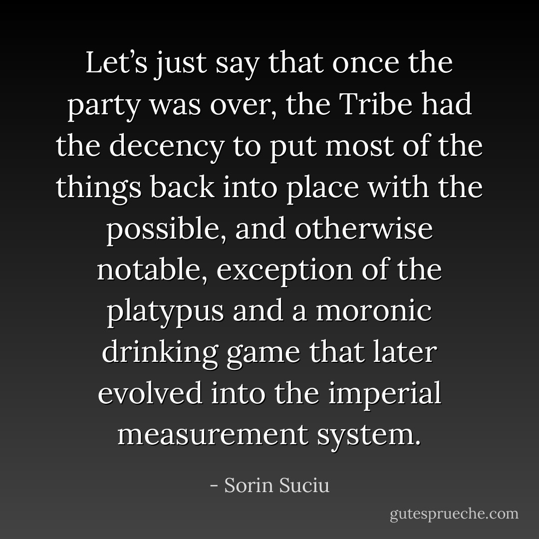 Let’s just say that once the party was over, the Tribe had the decency to put most of the things back into place with the possible, and otherwise notable, exception of the platypus and a moronic drinking game that later evolved into the imperial measurement system. - Sorin Suciu