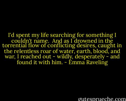 I'd spent my life searching for something I couldn't name.<br /><br />And as I drowned in the torrential flow of conflicting desires, caught in the relentless roar of water, earth, blood, and war, I reached out - wildly, desperately - and found it with him. - Emma Raveling