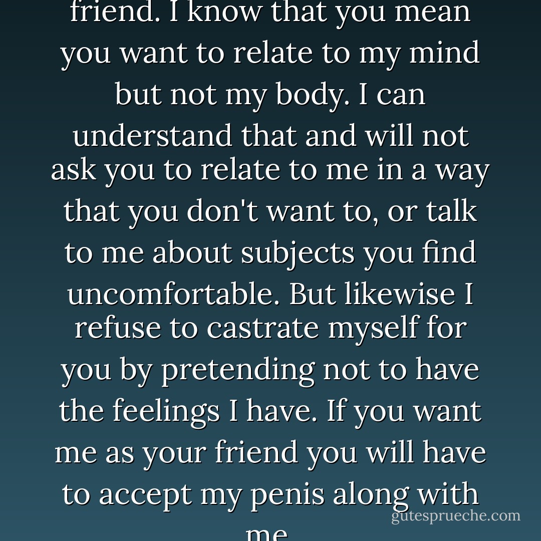 You say you just want to be my friend. I know that you mean you want to relate to my mind but not my body. I can understand that and will not ask you to relate to me in a way that you don't want to, or talk to me about subjects you find uncomfortable. But likewise I refuse to castrate myself for you by pretending not to have the feelings I have. If you want me as your friend you will have to accept my penis along with me. - Hugh Prather