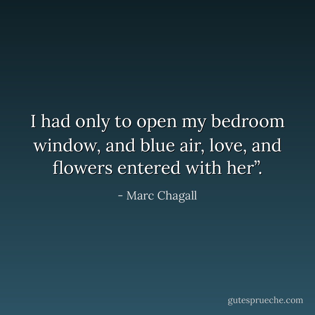 I had only to open my bedroom window, and blue air, love, and flowers entered with her”. - Marc Chagall