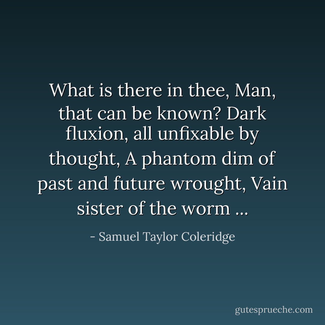 What is there in thee, Man, that can be known?<br />Dark fluxion, all unfixable by thought,<br />A phantom dim of past and future wrought,<br />Vain sister of the worm ... - Samuel Taylor Coleridge