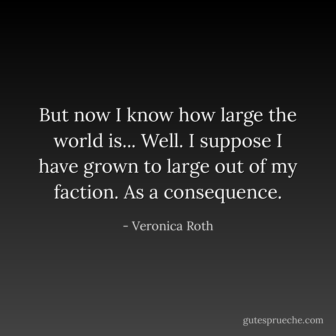 But now I know how large the world is... Well. I suppose I have grown to large out of my faction. As a consequence. - Veronica Roth