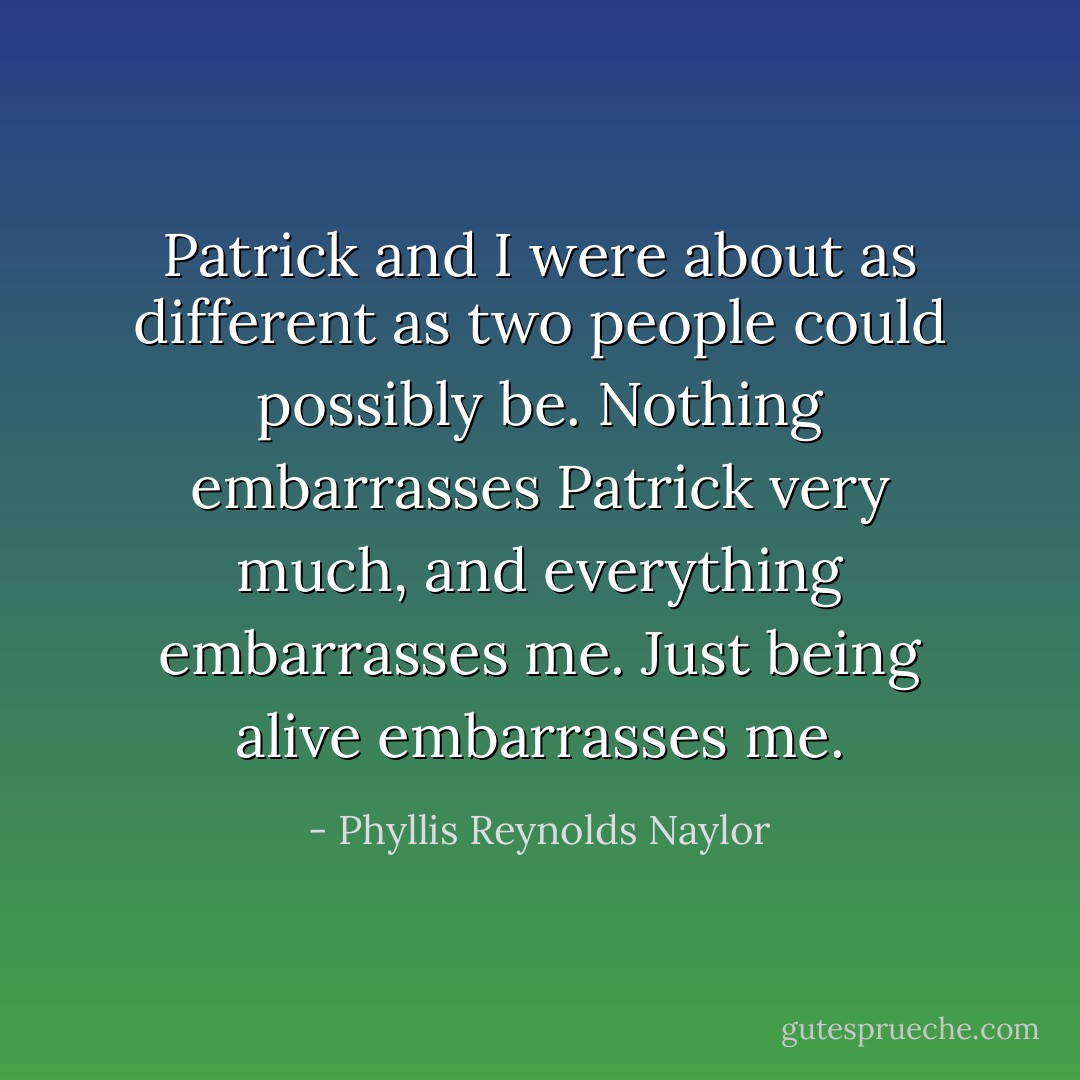 Patrick and I were about as different as two people could possibly be. Nothing embarrasses Patrick very much, and everything embarrasses me. Just being alive embarrasses me. - Phyllis Reynolds Naylor