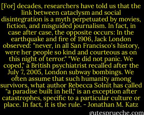[For] decades, researchers have told us that the link between cataclysm and social disintegration is a myth perpetuated by movies, fiction, and misguided journalism. In fact, in case after case, the opposite occurs: In the earthquake and fire of 1906, Jack London observed: "never, in all San Francisco's history, were her people so kind and courteous as on this night of terror." "We did not panic. We coped," a British psychiatrist recalled after the July 7, 2005, London subway bombings. We often assume that such humanity among survivors, what author Rebecca Solnit has called "a paradise built in hell," is an exception after catastrophes, specific to a particular culture or place. In fact, it is the rule. - Jonathan M. Katz