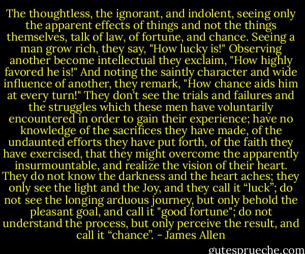 The thoughtless, the ignorant, and indolent, seeing only the apparent effects of things and not the things themselves, talk of law, of fortune, and chance. Seeing a man grow rich, they say, "How lucky is!" Observing another become intellectual they exclaim, "How highly favored he is!" And noting the saintly character and wide influence of another, they remark, "How chance aids him at every turn!" They don't see the trials and failures and the struggles which these men have voluntarily encountered in order to gain their experience; have no knowledge of the sacrifices they have made, of the undaunted efforts they have put forth, of the faith they have exercised, that they might overcome the apparently insurmountable, and realize the vision of their heart. They do not know the darkness and the heart aches; they only see the light and the Joy, and they call it “luck”; do not see the longing arduous journey, but only behold the pleasant goal, and call it "good fortune"; do not understand the process, but only perceive the result, and call it “chance”. - James Allen