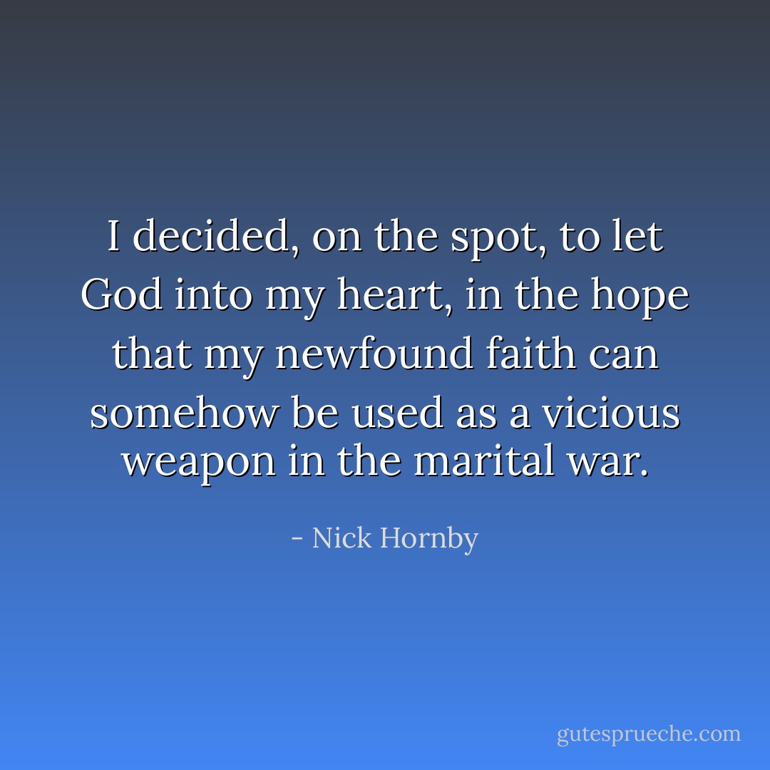 I decided, on the spot, to let God into my heart, in the hope that my newfound faith can somehow be used as a vicious weapon in the marital war. - Nick Hornby