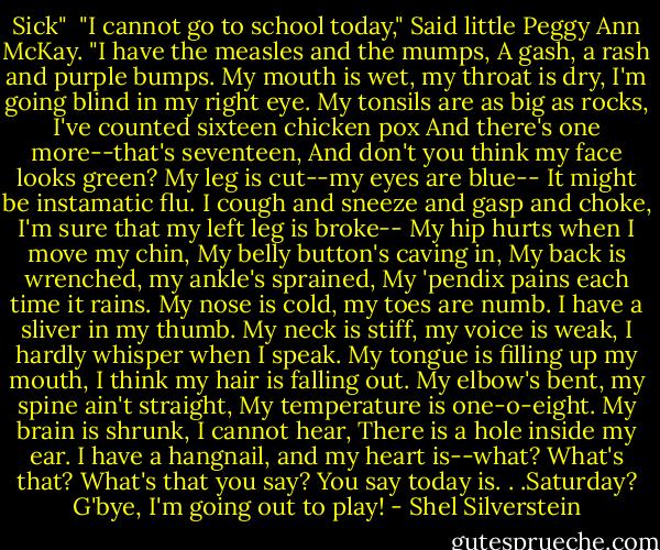 Sick"<br /><br />"I cannot go to school today,"<br />Said little Peggy Ann McKay.<br />"I have the measles and the mumps,<br />A gash, a rash and purple bumps.<br />My mouth is wet, my throat is dry,<br />I'm going blind in my right eye.<br />My tonsils are as big as rocks,<br />I've counted sixteen chicken pox<br />And there's one more--that's seventeen,<br />And don't you think my face looks green?<br />My leg is cut--my eyes are blue--<br />It might be instamatic flu.<br />I cough and sneeze and gasp and choke,<br />I'm sure that my left leg is broke--<br />My hip hurts when I move my chin,<br />My belly button's caving in,<br />My back is wrenched, my ankle's sprained,<br />My 'pendix pains each time it rains.<br />My nose is cold, my toes are numb.<br />I have a sliver in my thumb.<br />My neck is stiff, my voice is weak,<br />I hardly whisper when I speak.<br />My tongue is filling up my mouth,<br />I think my hair is falling out.<br />My elbow's bent, my spine ain't straight,<br />My temperature is one-o-eight.<br />My brain is shrunk, I cannot hear,<br />There is a hole inside my ear.<br />I have a hangnail, and my heart is--what?<br />What's that? What's that you say?<br />You say today is. . .Saturday?<br />G'bye, I'm going out to play! - Shel Silverstein