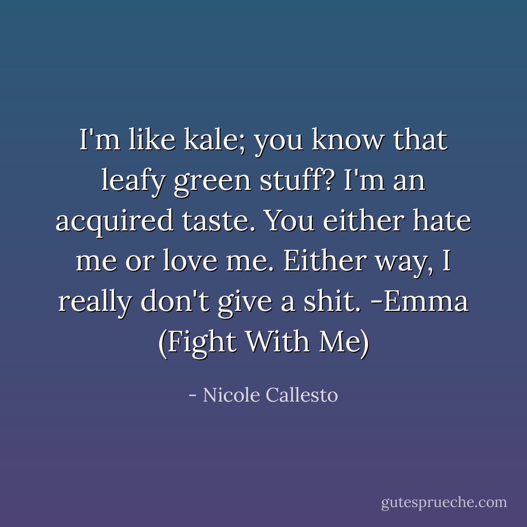 I'm like kale; you know that leafy green stuff? I'm an acquired taste. You either hate me or love me. Either way, I really don't give a shit. -Emma (Fight With Me) - Nicole Callesto