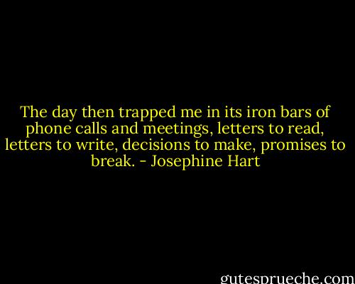 The day then trapped me in its iron bars of phone calls and meetings, letters to read, letters to write, decisions to make, promises to break. - Josephine Hart