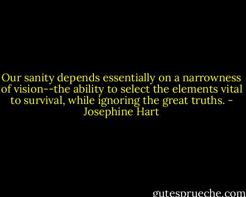 Our sanity depends essentially on a narrowness of vision--the ability to select the elements vital to survival, while ignoring the great truths. - Josephine Hart
