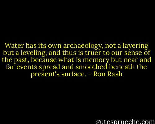 Water has its own archaeology, not a layering but a leveling, and thus is truer to our sense of the past, because what is memory but near and far events spread and smoothed beneath the present's surface. - Ron Rash