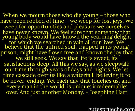 When we mourn those who die young – those who have been robbed of time – we weep for lost joys. We weep for opportunities and pleasure we ourselves have never known. We feel sure that somehow that young body would have known the yearning delight for which we searched in vain all our lives. We believe that the untried soul, trapped in its young prison, might have flown free and known the joy that we still seek. We say that life is sweet, its satisfactions deep. All this we say, as we sleepwalk our time through years of days and nights. We let time cascade over us like a waterfall, believing it to be never-ending. Yet each day that touches us, and every man in the world, is unique; irredeemable; over. And just another Monday. - Josephine Hart
