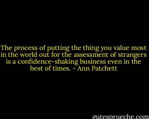 The process of putting the thing you value most in the world out for the assessment of strangers is a confidence-shaking business even in the best of times. - Ann Patchett