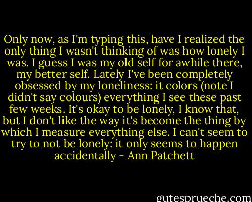 Only now, as I'm typing this, have I realized the only thing I wasn't thinking of was how lonely I was. I guess I was my old self for awhile there, my better self. Lately I've been completely obsessed by my loneliness: it colors (note I didn't say colours) everything I see these past few weeks. It's okay to be lonely, I know that, but I don't like the way it's become the thing by which I measure everything else. I can't seem to try to not be lonely: it only seems to happen accidentally - Ann Patchett