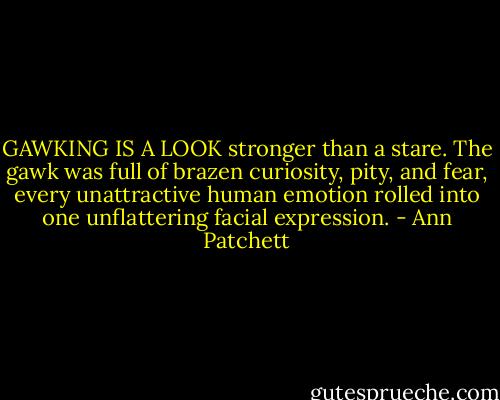 GAWKING IS A LOOK stronger than a stare. The gawk was full of brazen curiosity, pity, and fear, every unattractive human emotion rolled into one unflattering facial expression. - Ann Patchett