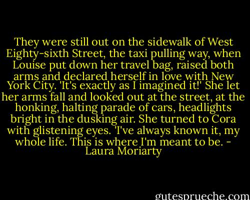 They were still out on the sidewalk of West Eighty-sixth Street, the taxi pulling way, when Louise put down her travel bag, raised both arms and declared herself in love with New York City. 'It's exactly as I imagined it!' She let her arms fall and looked out at the street, at the honking, halting parade of cars, headlights bright in the dusking air. She turned to Cora with glistening eyes. 'I've always known it, my whole life. This is where I'm meant to be. - Laura Moriarty