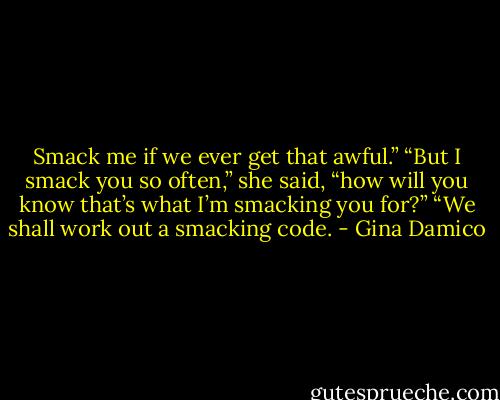 Smack me if we ever get that awful.”<br />“But I smack you so often,” she said, “how will you know that’s what I’m smacking you for?”<br />“We shall work out a smacking code. - Gina Damico