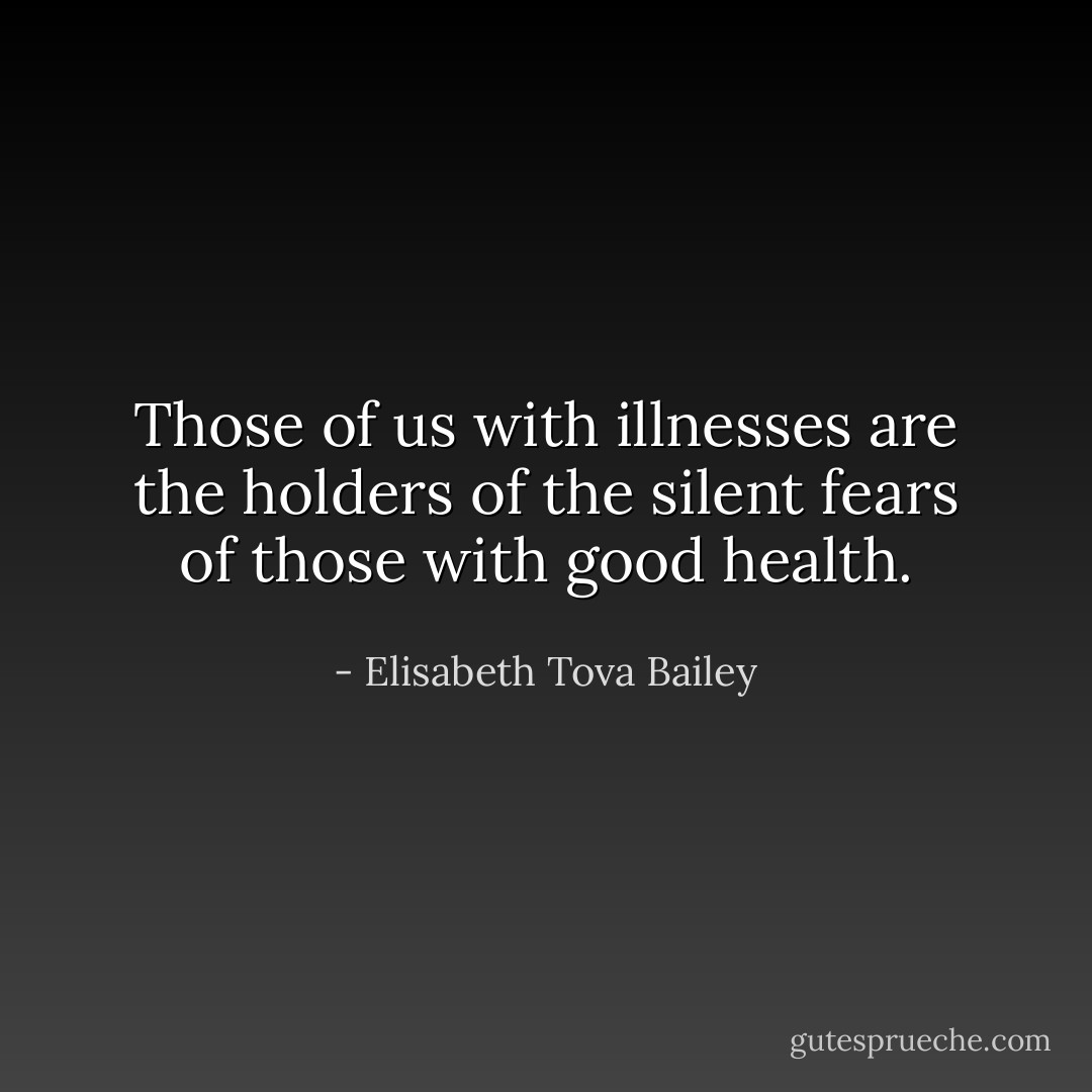 Those of us with illnesses are the holders of the silent fears of those with good health. - Elisabeth Tova Bailey