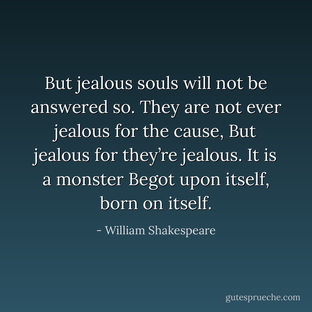 But jealous souls will not be answered so.<br />They are not ever jealous for the cause,<br />But jealous for they’re jealous. It is a monster<br />Begot upon itself, born on itself. - William Shakespeare