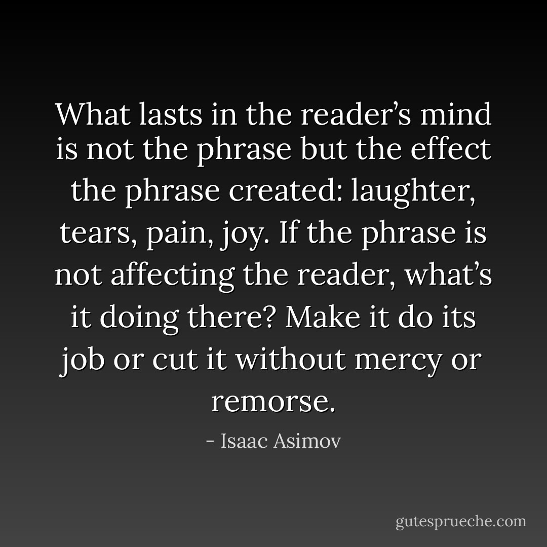 What lasts in the reader’s mind is not the phrase but the effect the phrase created: laughter, tears, pain, joy. If the phrase is not affecting the reader, what’s it doing there? Make it do its job or cut it without mercy or remorse. - Isaac Asimov