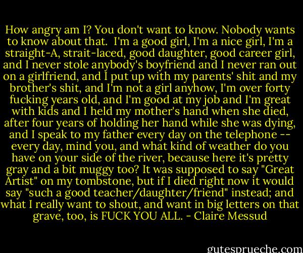 How angry am I? You don't want to know. Nobody wants to know about that.<br /><br />I'm a good girl, I'm a nice girl, I'm a straight-A, strait-laced, good daughter, good career girl, and I never stole anybody's boyfriend and I never ran out on a girlfriend, and I put up with my parents' shit and my brother's shit, and I'm not a girl anyhow, I'm over forty fucking years old, and I'm good at my job and I'm great with kids and I held my mother's hand when she died, after four years of holding her hand while she was dying, and I speak to my father every day on the telephone -- every day, mind you, and what kind of weather do you have on your side of the river, because here it's pretty gray and a bit muggy too? It was supposed to say "Great Artist" on my tombstone, but if I died right now it would say "such a good teacher/daughter/friend" instead; and what I really want to shout, and want in big letters on that grave, too, is FUCK YOU ALL. - Claire Messud