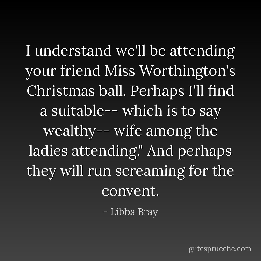 I understand we'll be attending your friend Miss Worthington's Christmas ball. Perhaps I'll find a suitable-- which is to say wealthy-- wife among the ladies attending."<br />And perhaps they will run screaming for the convent. - Libba Bray