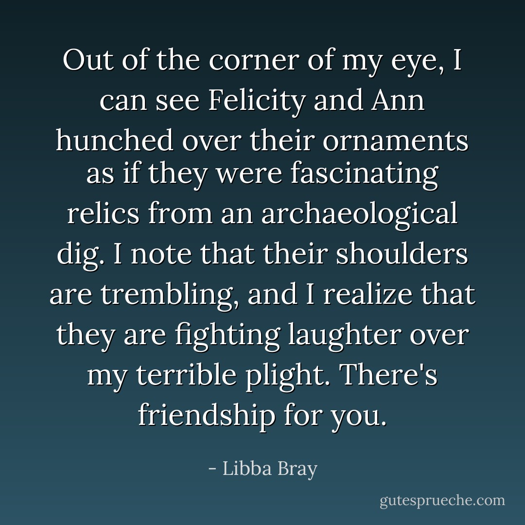 Out of the corner of my eye, I can see Felicity and Ann hunched over their ornaments as if they were fascinating relics from an archaeological dig. I note that their shoulders are trembling, and I realize that they are fighting laughter over my terrible plight. There's friendship for you. - Libba Bray