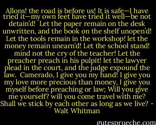 Allons! the road is before us!<br />It is safe—I have tried it—my own feet have tried it well—be not detain’d!<br /><br />Let the paper remain on the desk unwritten, and the book on the shelf unopen’d!<br />Let the tools remain in the workshop! let the money remain unearn’d!<br />Let the school stand! mind not the cry of the teacher!<br />Let the preacher preach in his pulpit! let the lawyer plead in the court, and the judge expound the law.<br /><br />Camerado, I give you my hand!<br />I give you my love more precious than money,<br />I give you myself before preaching or law;<br />Will you give me yourself? will you come travel with me?<br />Shall we stick by each other as long as we live? - Walt Whitman