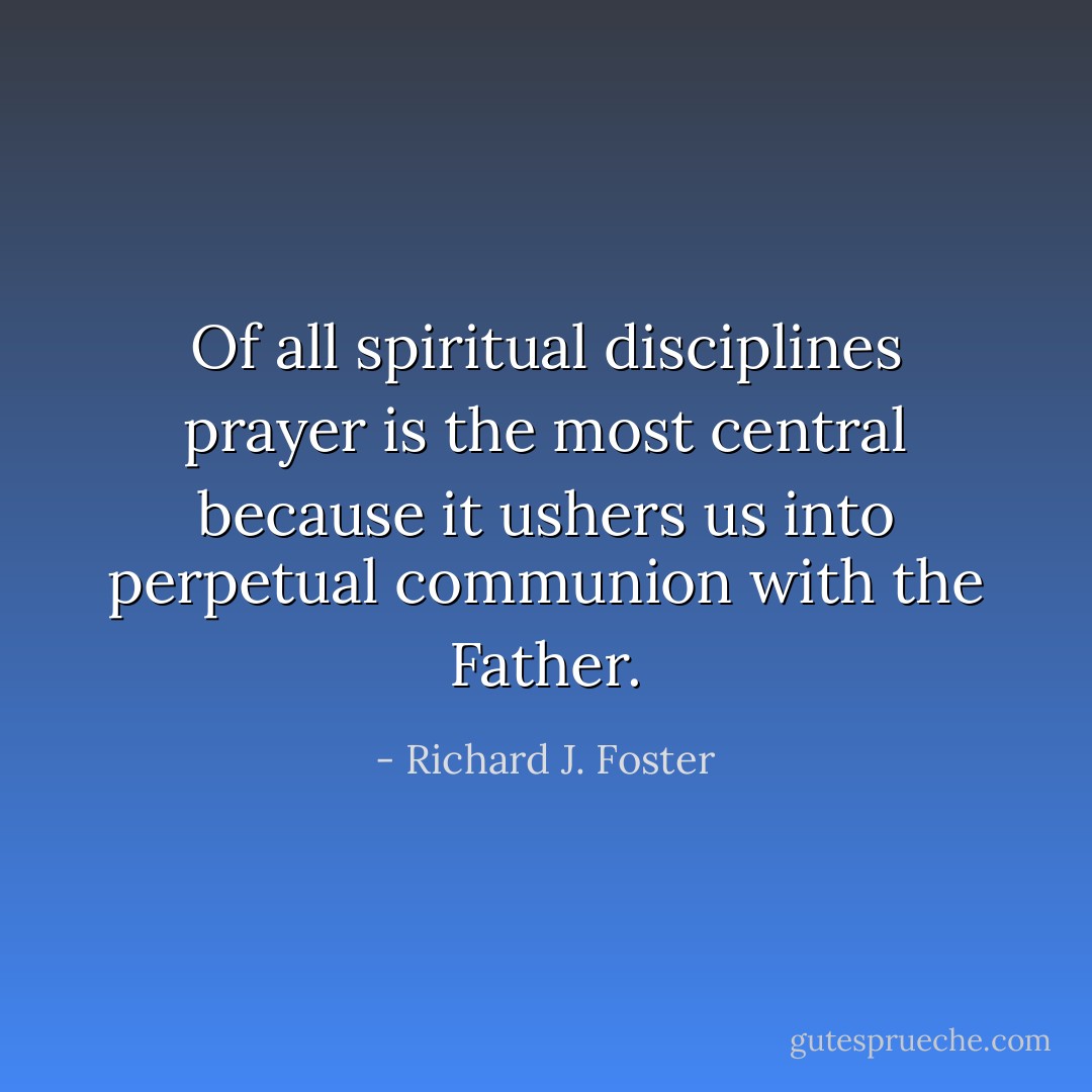 Of all spiritual disciplines prayer is the most central because it ushers us into perpetual communion with the Father. - Richard J. Foster