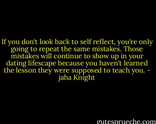 If you don't look back to self reflect, you're only going to repeat the same mistakes. Those mistakes will continue to show up in your dating lifescape because you haven't learned the lesson they were supposed to teach you. - jaha Knight
