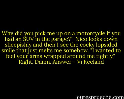 Why did you pick me up on a motorcycle if you had an SUV in the garage?"<br /><br />Nico looks down sheepishly and then I see the cocky lopsided smile that just melts me somehow. "I wanted to feel your arms wrapped around me tightly."<br /><br />Right. Damn. Answer - Vi Keeland