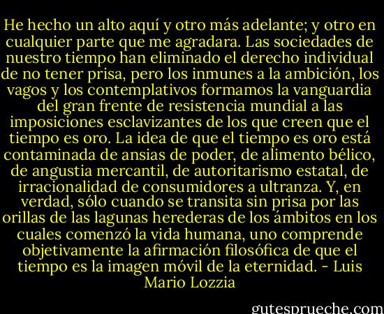 He hecho un alto aquí y otro más adelante; y otro en cualquier parte que me agradara. Las sociedades de nuestro tiempo han eliminado el derecho individual de no tener prisa, pero los inmunes a la ambición, los vagos y los contemplativos formamos la vanguardia del gran frente de resistencia mundial a las imposiciones esclavizantes de los que creen que el tiempo es oro. La idea de que el tiempo es oro está contaminada de ansias de poder, de alimento bélico, de angustia mercantil, de autoritarismo estatal, de irracionalidad de consumidores a ultranza. Y, en verdad, sólo cuando se transita sin prisa por las orillas de las lagunas herederas de los ámbitos en los cuales comenzó la vida humana, uno comprende objetivamente la afirmación filosófica de que el tiempo es la imagen móvil de la eternidad. - Luis Mario Lozzia